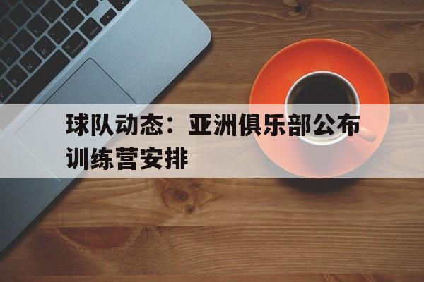 爱游戏官方入口-球队动态：亚洲俱乐部公布训练营安排